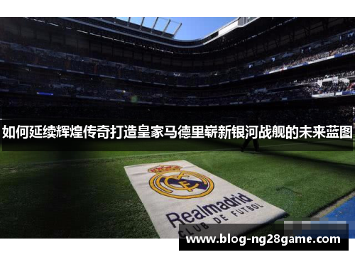 如何延续辉煌传奇打造皇家马德里崭新银河战舰的未来蓝图