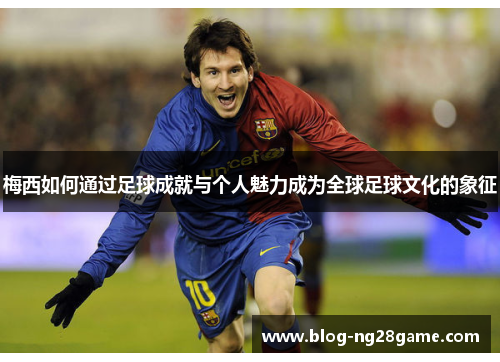 梅西如何通过足球成就与个人魅力成为全球足球文化的象征