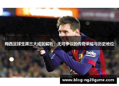 梅西足球生涯三大成就解析：无可争议的传奇荣耀与历史地位