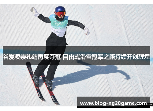 谷爱凌崇礼站再度夺冠 自由式滑雪冠军之路持续开创辉煌