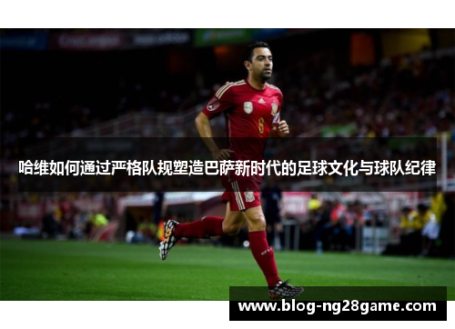哈维如何通过严格队规塑造巴萨新时代的足球文化与球队纪律