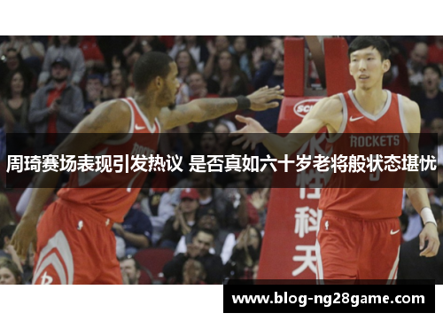 周琦赛场表现引发热议 是否真如六十岁老将般状态堪忧