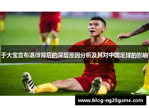 于大宝宣布退役背后的深层原因分析及其对中国足球的影响