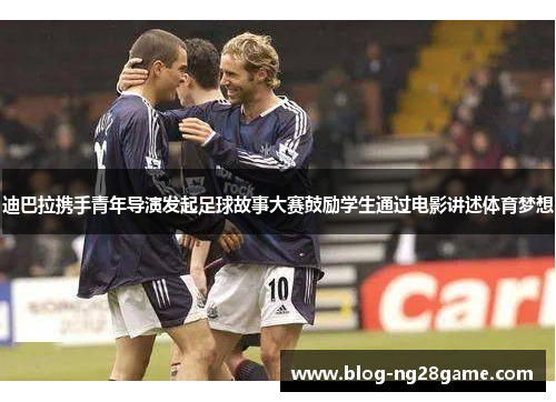 迪巴拉携手青年导演发起足球故事大赛鼓励学生通过电影讲述体育梦想