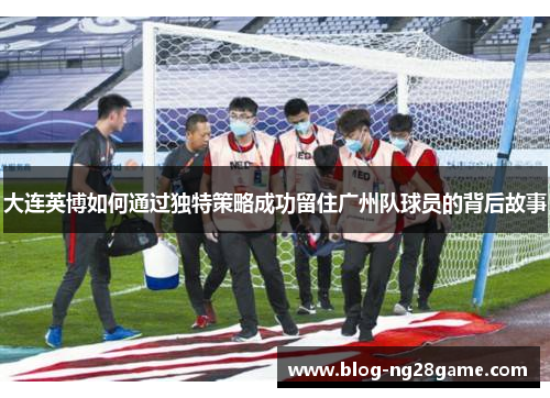 大连英博如何通过独特策略成功留住广州队球员的背后故事