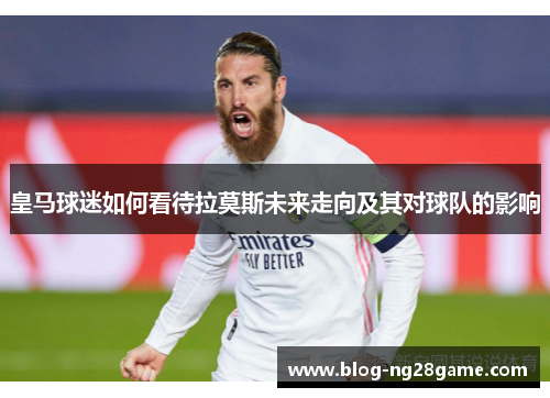 皇马球迷如何看待拉莫斯未来走向及其对球队的影响