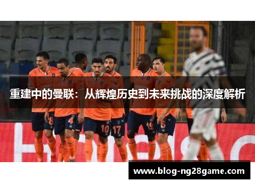 重建中的曼联：从辉煌历史到未来挑战的深度解析
