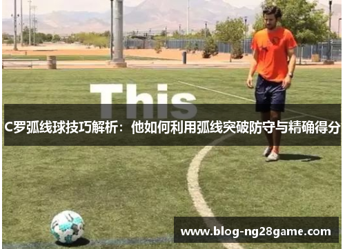 C罗弧线球技巧解析：他如何利用弧线突破防守与精确得分