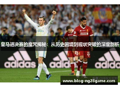 皇马进决赛的魔咒揭秘：从历史困境到现状突破的深度剖析