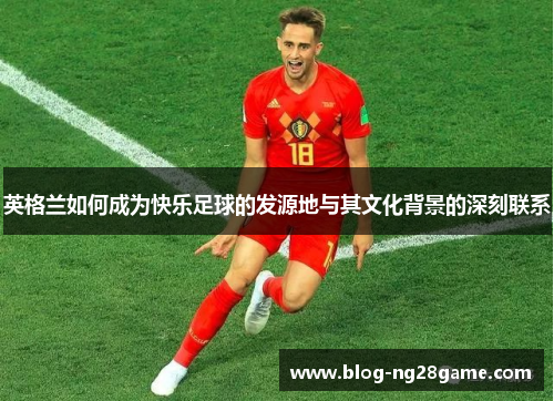 英格兰如何成为快乐足球的发源地与其文化背景的深刻联系
