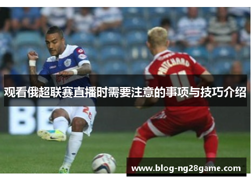 观看俄超联赛直播时需要注意的事项与技巧介绍 观看俄超联赛直播时需要注意的事项与技巧介绍