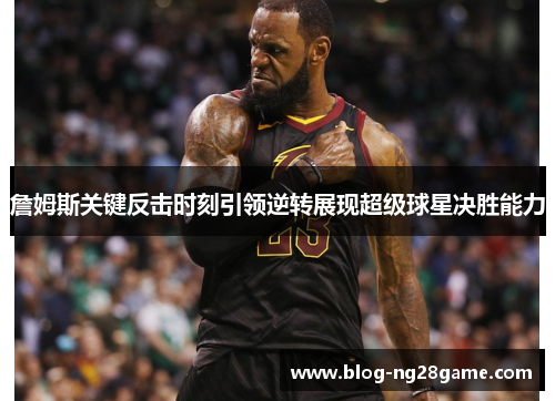詹姆斯关键反击时刻引领逆转展现超级球星决胜能力 詹姆斯关键反击时刻引领逆转展现超级球星决胜能力