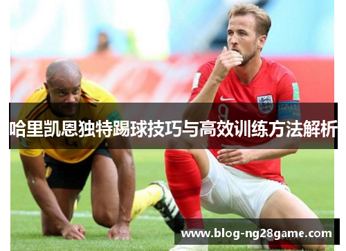 哈里凯恩独特踢球技巧与高效训练方法解析 哈里凯恩独特踢球技巧与高效训练方法解析