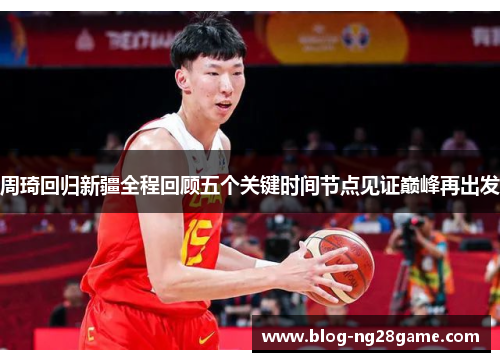 周琦回归新疆全程回顾五个关键时间节点见证巅峰再出发 周琦回归新疆全程回顾五个关键时间节点见证巅峰再出发