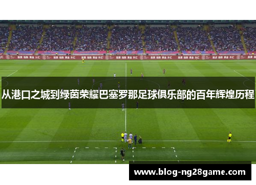 从港口之城到绿茵荣耀巴塞罗那足球俱乐部的百年辉煌历程