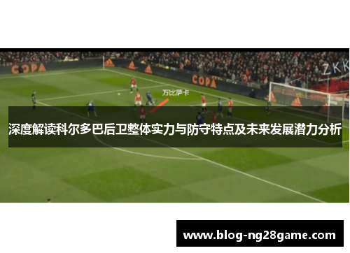 深度解读科尔多巴后卫整体实力与防守特点及未来发展潜力分析