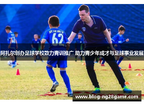 阿扎尔创办足球学校致力青训推广 助力青少年成才与足球事业发展