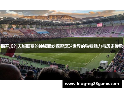 揭开加的夫城联赛的神秘面纱探索足球世界的独特魅力与历史传承 揭开加的夫城联赛的神秘面纱探索足球世界的独特魅力与历史传承