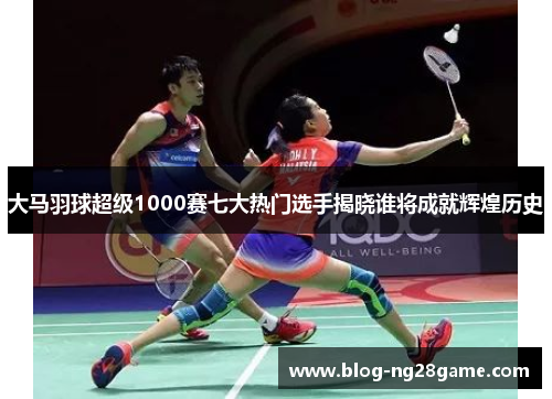 大马羽球超级1000赛七大热门选手揭晓谁将成就辉煌历史 大马羽球超级1000赛七大热门选手揭晓谁将成就辉煌历史