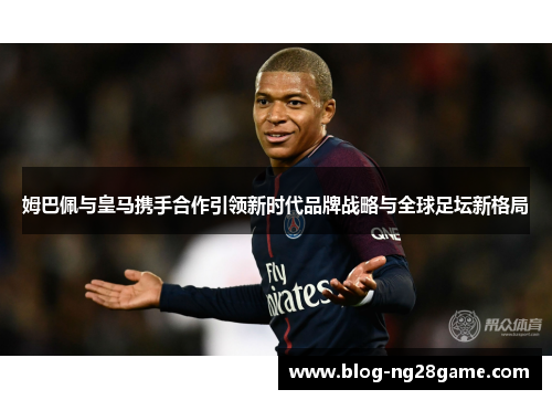 姆巴佩与皇马携手合作引领新时代品牌战略与全球足坛新格局 姆巴佩与皇马携手合作引领新时代品牌战略与全球足坛新格局