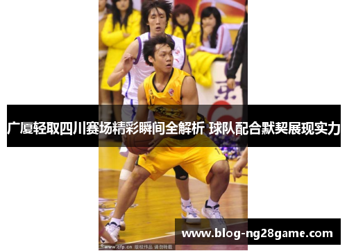 广厦轻取四川赛场精彩瞬间全解析 球队配合默契展现实力