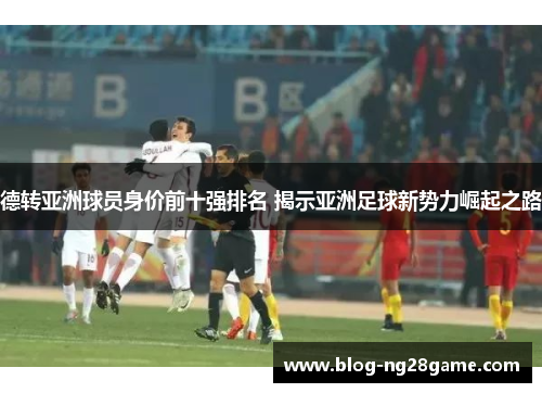 德转亚洲球员身价前十强排名 揭示亚洲足球新势力崛起之路
